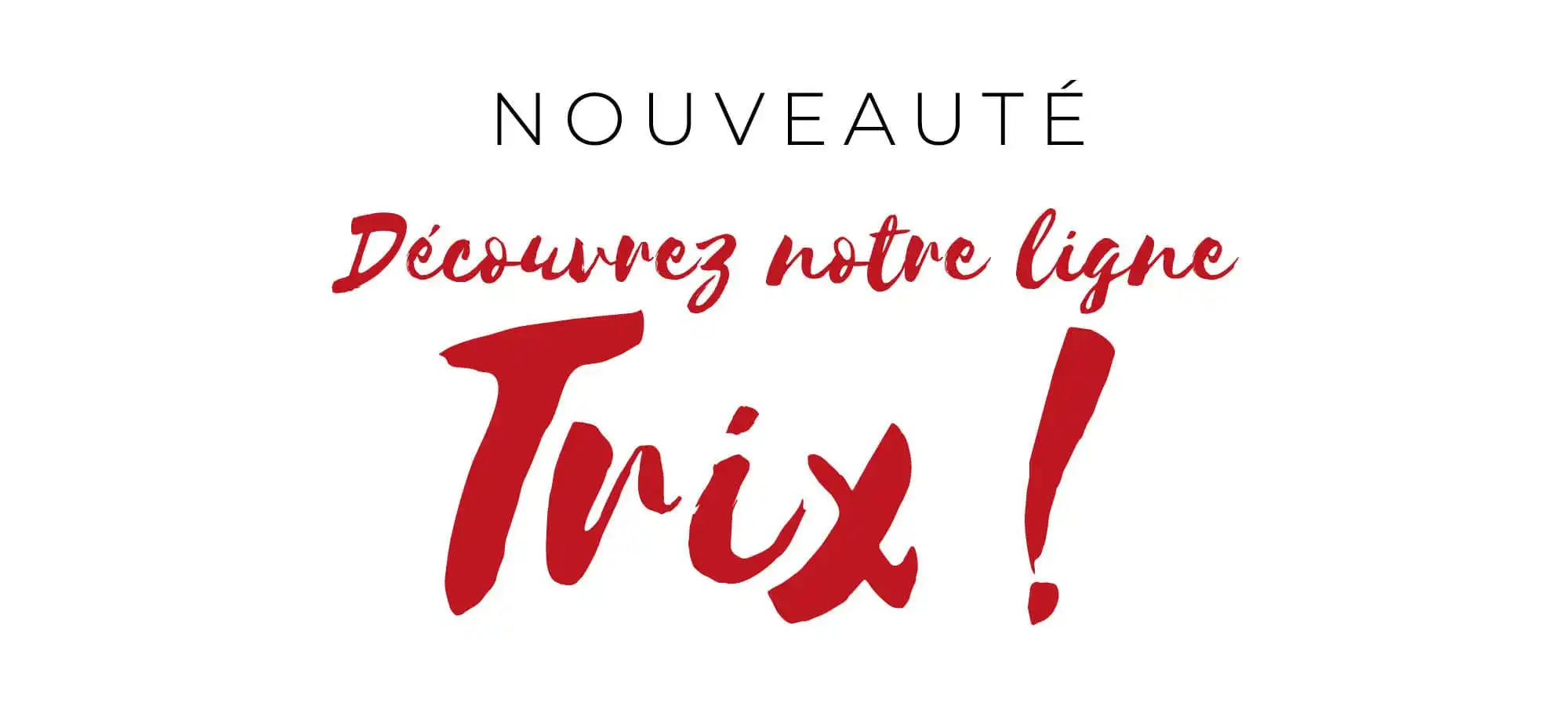 Texte rouge lisant 'Découvrez notre ligne Trix!' avec 'NOUVEAUTÉ' écrit au-dessus.